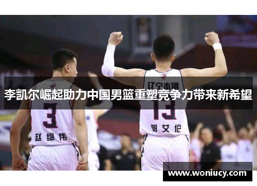 李凯尔崛起助力中国男篮重塑竞争力带来新希望