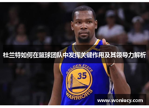 杜兰特如何在篮球团队中发挥关键作用及其领导力解析