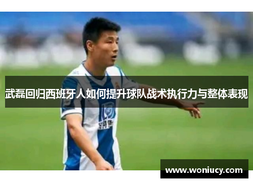 武磊回归西班牙人如何提升球队战术执行力与整体表现