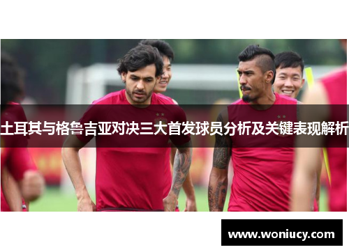 土耳其与格鲁吉亚对决三大首发球员分析及关键表现解析 土耳其与格鲁吉亚对决三大首发球员分析及关键表现解析