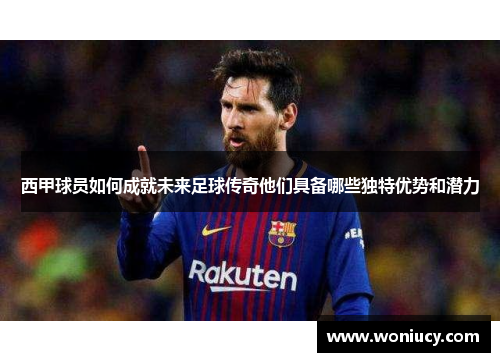 西甲球员如何成就未来足球传奇他们具备哪些独特优势和潜力 西甲球员如何成就未来足球传奇他们具备哪些独特优势和潜力