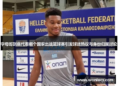 字母哥到底代表哪个国家出战篮球赛引发球迷热议与身份归属讨论 字母哥到底代表哪个国家出战篮球赛引发球迷热议与身份归属讨论