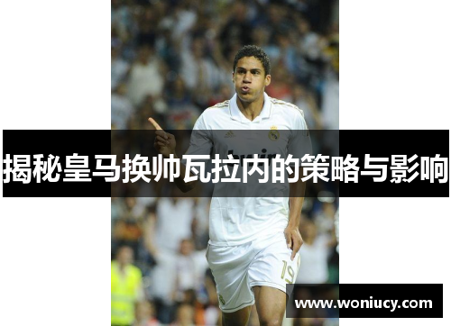 揭秘皇马换帅瓦拉内的策略与影响 揭秘皇马换帅瓦拉内的策略与影响
