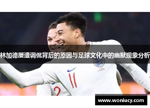 林加德屡遭调侃背后的原因与足球文化中的幽默现象分析 林加德屡遭调侃背后的原因与足球文化中的幽默现象分析