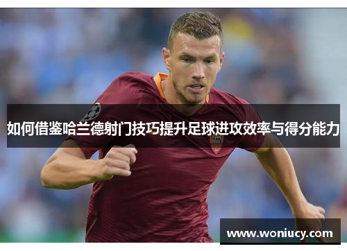 如何借鉴哈兰德射门技巧提升足球进攻效率与得分能力