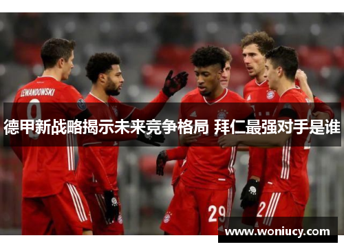 德甲新战略揭示未来竞争格局 拜仁最强对手是谁