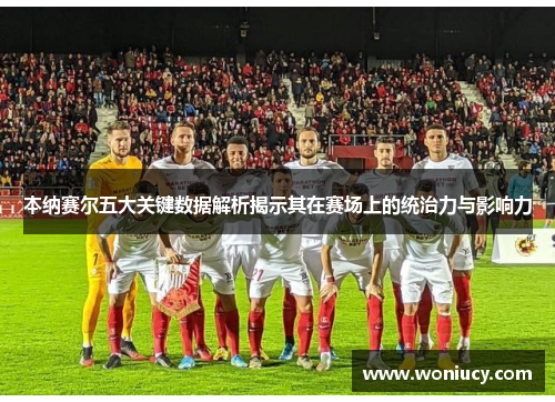 本纳赛尔五大关键数据解析揭示其在赛场上的统治力与影响力
