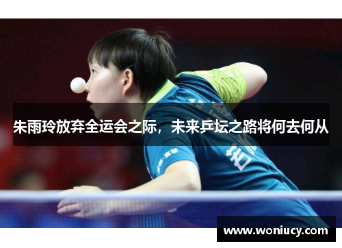 朱雨玲放弃全运会之际，未来乒坛之路将何去何从