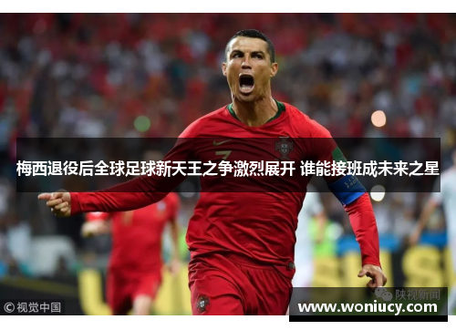 梅西退役后全球足球新天王之争激烈展开 谁能接班成未来之星